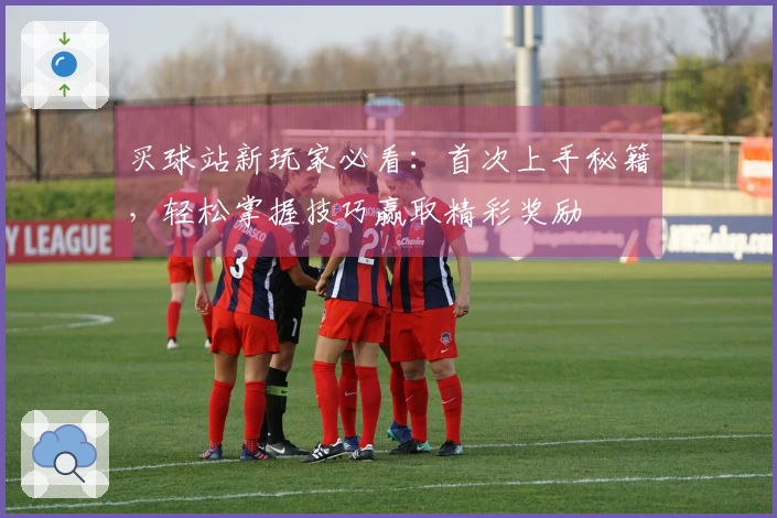买球站新玩家必看：首次上手秘籍，轻松掌握技巧赢取精彩奖励